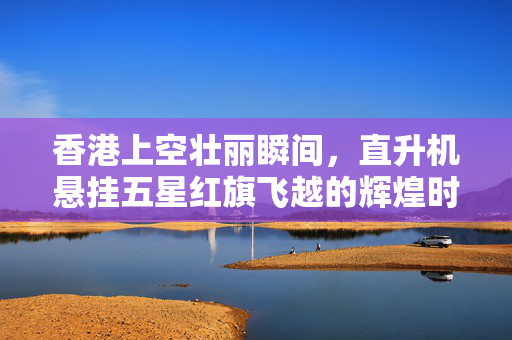香港上空壮丽瞬间，直升机悬挂五星红旗飞越的辉煌时刻