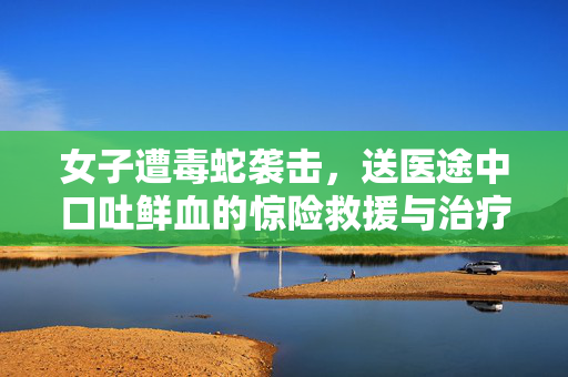 女子遭毒蛇袭击，送医途中口吐鲜血的惊险救援与治疗