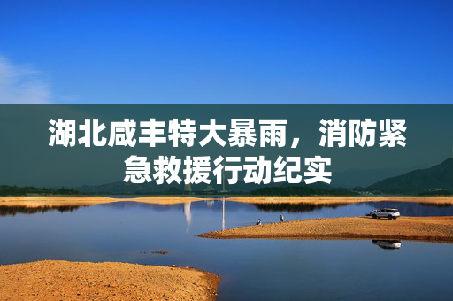 湖北咸丰特大暴雨，消防紧急救援行动纪实