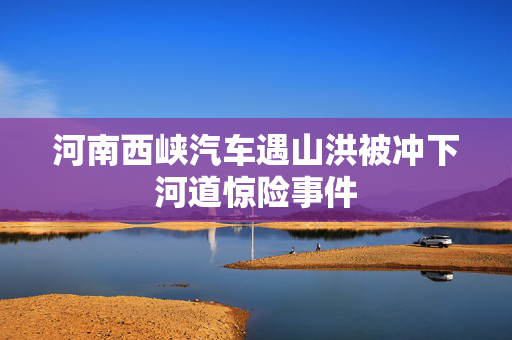 河南西峡汽车遇山洪被冲下河道惊险事件