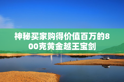 神秘买家购得价值百万的800克黄金越王宝剑