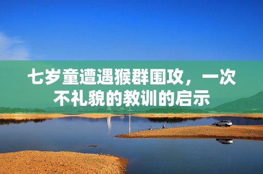 七岁童遭遇猴群围攻，一次不礼貌的教训的启示