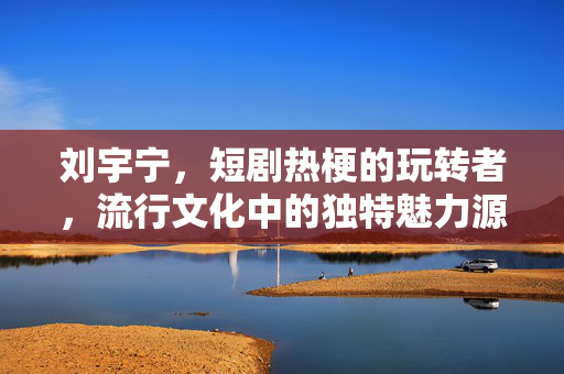 刘宇宁，短剧热梗的玩转者，流行文化中的独特魅力源泉
