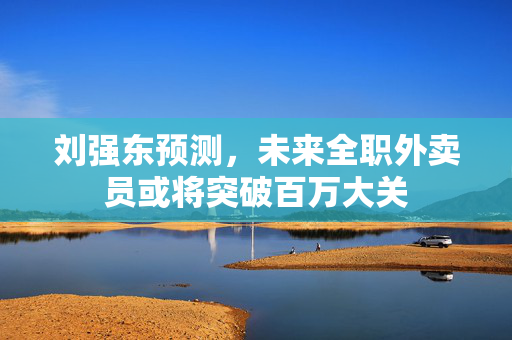 刘强东预测，未来全职外卖员或将突破百万大关