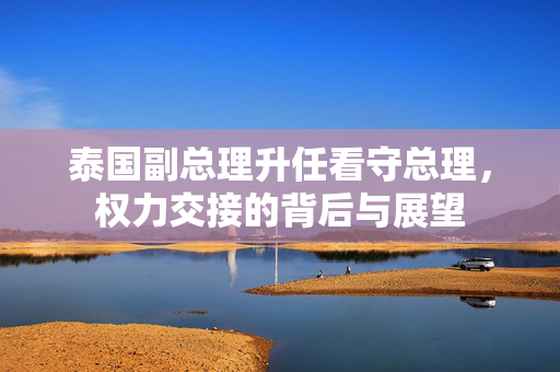 泰国副总理升任看守总理，权力交接的背后与展望