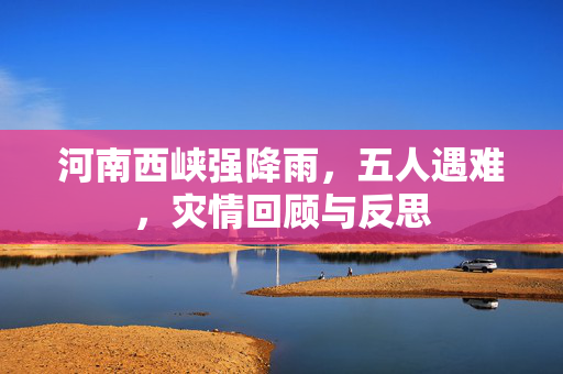 河南西峡强降雨，五人遇难，灾情回顾与反思