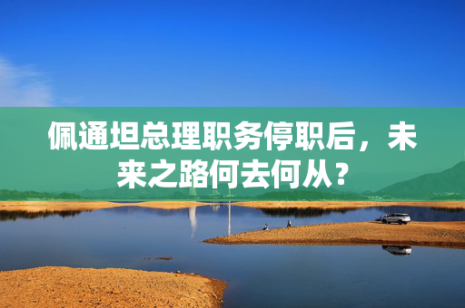 佩通坦总理职务停职后，未来之路何去何从？