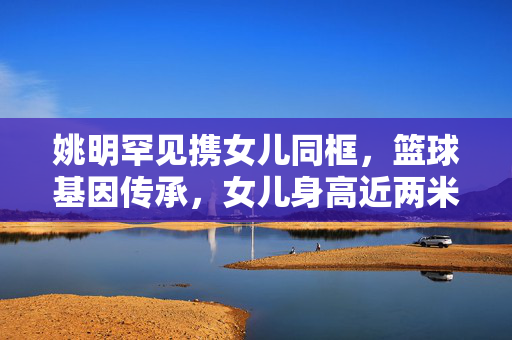 姚明罕见携女儿同框，篮球基因传承，女儿身高近两米