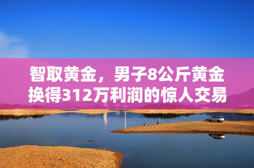 智取黄金，男子8公斤黄金换得312万利润的惊人交易