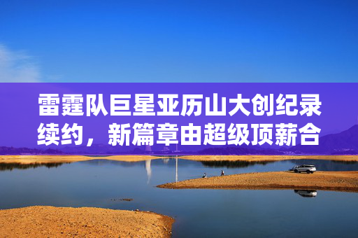 雷霆队巨星亚历山大创纪录续约，新篇章由超级顶薪合同书写