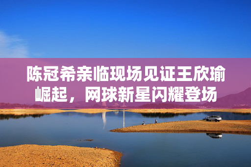 陈冠希亲临现场见证王欣瑜崛起，网球新星闪耀登场