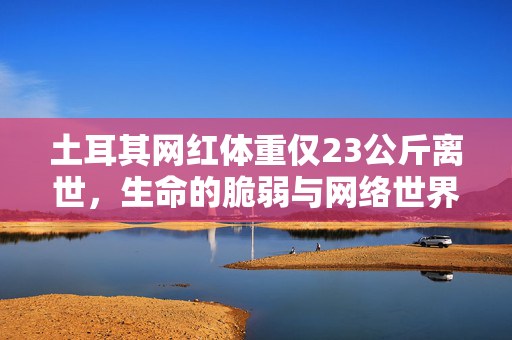 土耳其网红体重仅23公斤离世，生命的脆弱与网络世界的反思