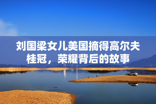 刘国梁女儿美国摘得高尔夫桂冠，荣耀背后的故事