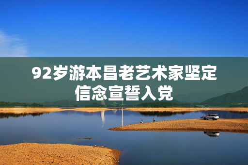 92岁游本昌老艺术家坚定信念宣誓入党