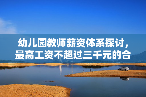 幼儿园教师薪资体系探讨，最高工资不超过三千元的合理性与必要性