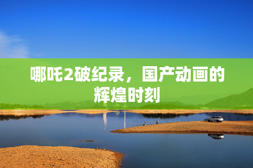 哪吒2破纪录，国产动画的辉煌时刻