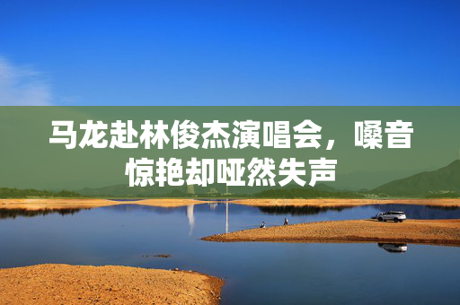马龙赴林俊杰演唱会，嗓音惊艳却哑然失声