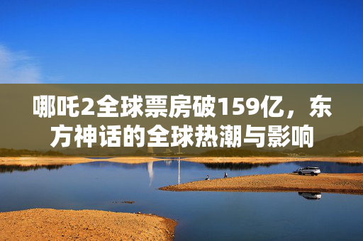 哪吒2全球票房破159亿，东方神话的全球热潮与影响