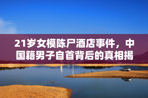 21岁女模陈尸酒店事件，中国籍男子自首背后的真相揭露