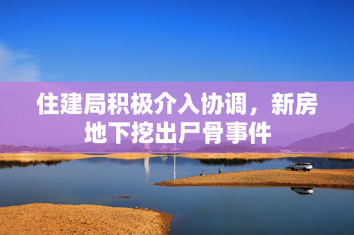 住建局积极介入协调，新房地下挖出尸骨事件