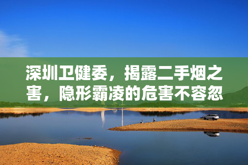 深圳卫健委，揭露二手烟之害，隐形霸凌的危害不容忽视