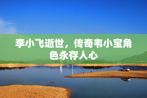 李小飞逝世，传奇韦小宝角色永存人心