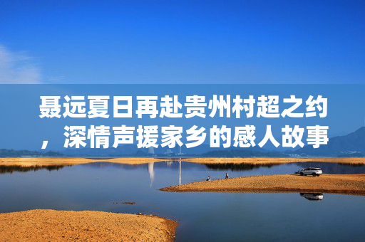 聂远夏日再赴贵州村超之约，深情声援家乡的感人故事