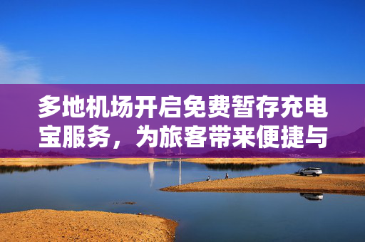多地机场开启免费暂存充电宝服务，为旅客带来便捷与温馨体验