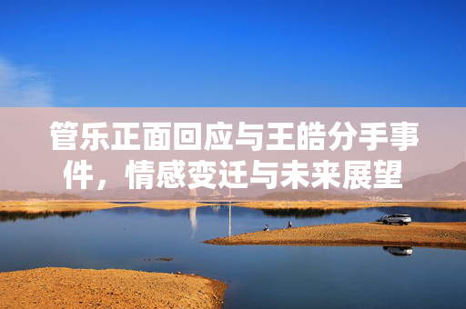 管乐正面回应与王皓分手事件，情感变迁与未来展望