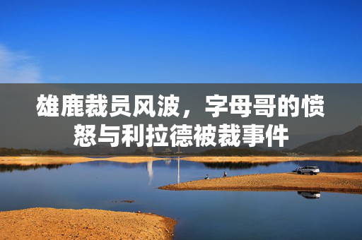 雄鹿裁员风波，字母哥的愤怒与利拉德被裁事件