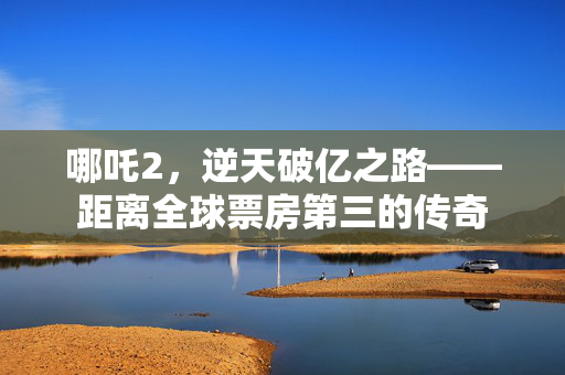 哪吒2，逆天破亿之路——距离全球票房第三的传奇