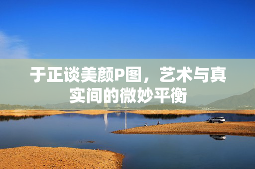 于正谈美颜P图，艺术与真实间的微妙平衡