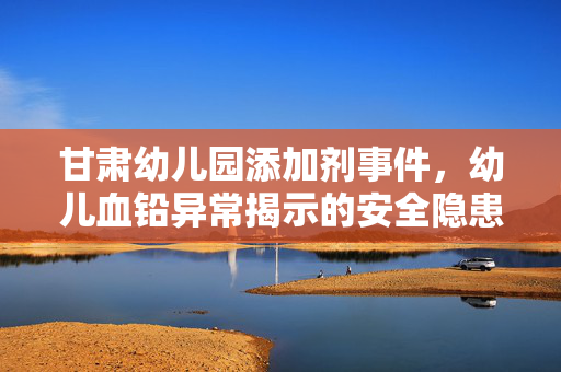 甘肃幼儿园添加剂事件，幼儿血铅异常揭示的安全隐患