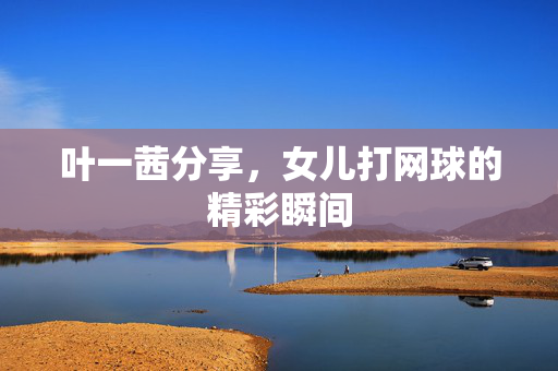 叶一茜分享，女儿打网球的精彩瞬间