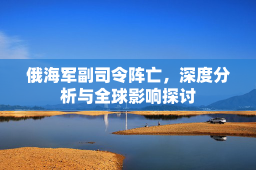 俄海军副司令阵亡，深度分析与全球影响探讨