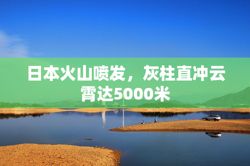日本火山喷发，灰柱直冲云霄达5000米