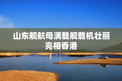 山东舰航母满载舰载机壮丽亮相香港
