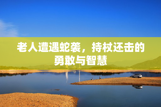 老人遭遇蛇袭，持杖还击的勇敢与智慧