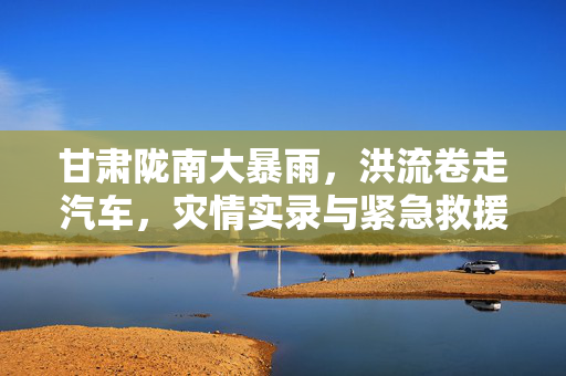 甘肃陇南大暴雨，洪流卷走汽车，灾情实录与紧急救援行动