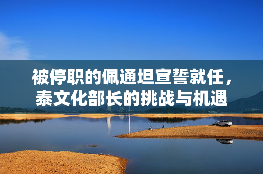 被停职的佩通坦宣誓就任，泰文化部长的挑战与机遇