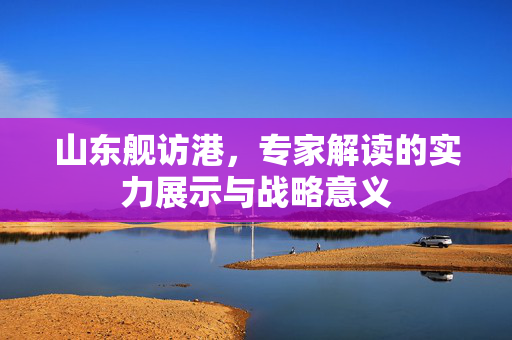 山东舰访港，专家解读的实力展示与战略意义