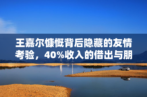 王嘉尔慷慨背后隐藏的友情考验，40%收入的借出与朋友背刺的反思