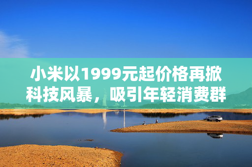小米以1999元起价格再掀科技风暴，吸引年轻消费群体