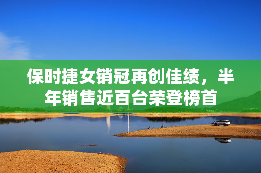 保时捷女销冠再创佳绩，半年销售近百台荣登榜首