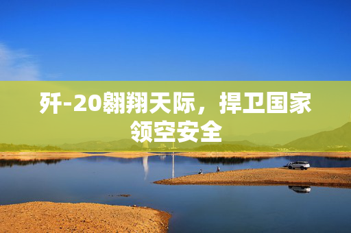 歼-20翱翔天际，捍卫国家领空安全