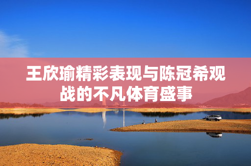 王欣瑜精彩表现与陈冠希观战的不凡体育盛事