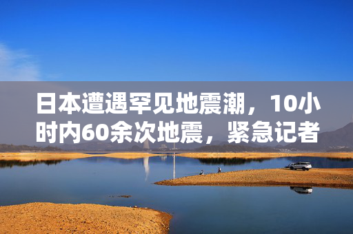 日本遭遇罕见地震潮，10小时内60余次地震，紧急记者会召开