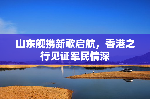 山东舰携新歌启航，香港之行见证军民情深