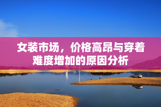女装市场，价格高昂与穿着难度增加的原因分析