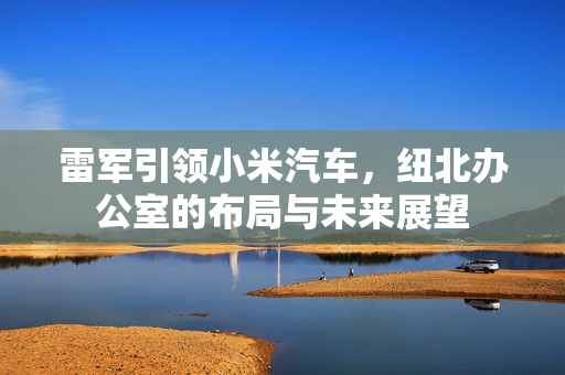 雷军引领小米汽车，纽北办公室的布局与未来展望